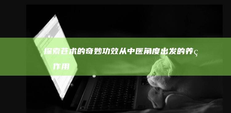 探索苍术的奇妙功效：从中医角度出发的养生作用解析